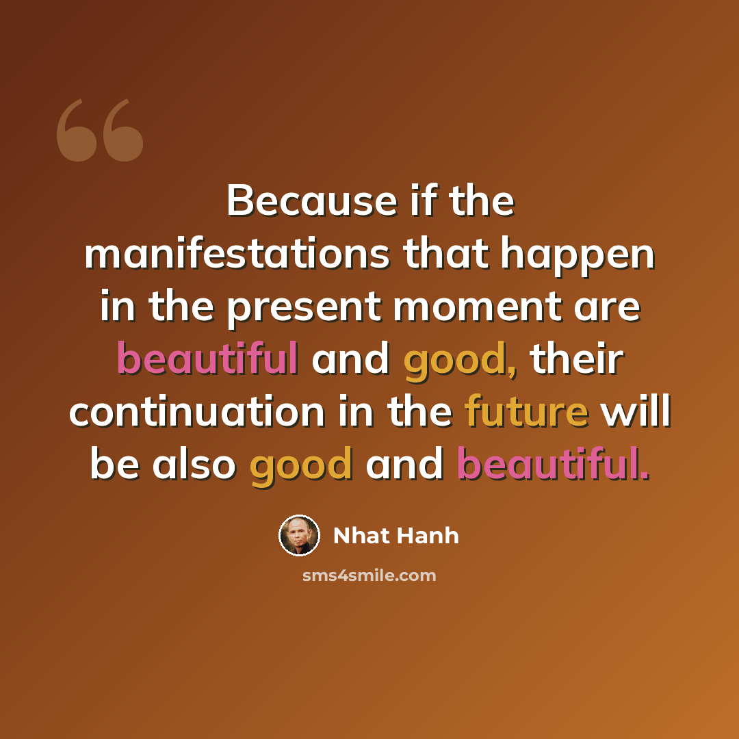 “Because if the manifestations that happen in the present moment are beautiful and good, their continuation in the future will be also good and beautiful.” quote by Nhat Hanh