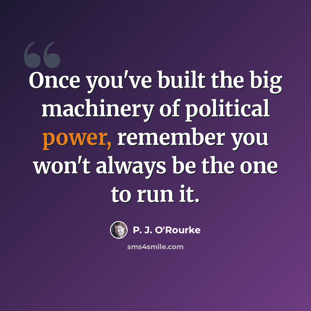 “Once you've built the big machinery of political power, remember you won't always be the one to run it.” quote by P. J. O'Rourke