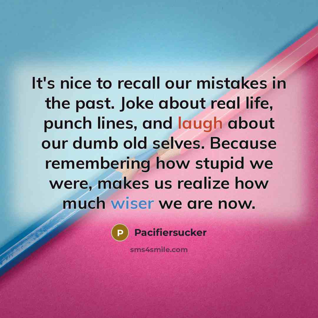 “It's nice to recall our mistakes in the past. Joke about real life, punch lines, and laugh about our dumb old selves. Because remembering how stupid we were, makes us realize how much wiser we are now.” quote by Pacifiersucker
