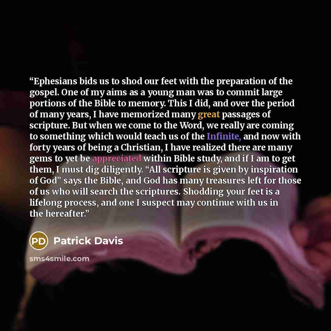 “Ephesians bids us to shod our feet with the preparation of the gospel. One of my aims as a young man was to commit large portions of the Bible to memory. This I did, and over the period of many years, I have memorized many great passages of scripture. But when we come to the Word, we really are…” quote by Patrick Davis