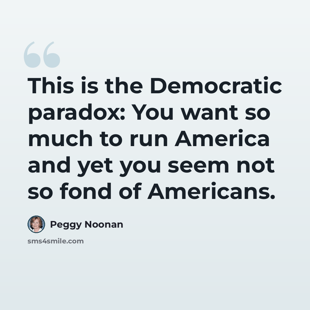 “This is the Democratic paradox: You want so much to run America and yet you seem not so fond of Americans.” quote by Peggy Noonan