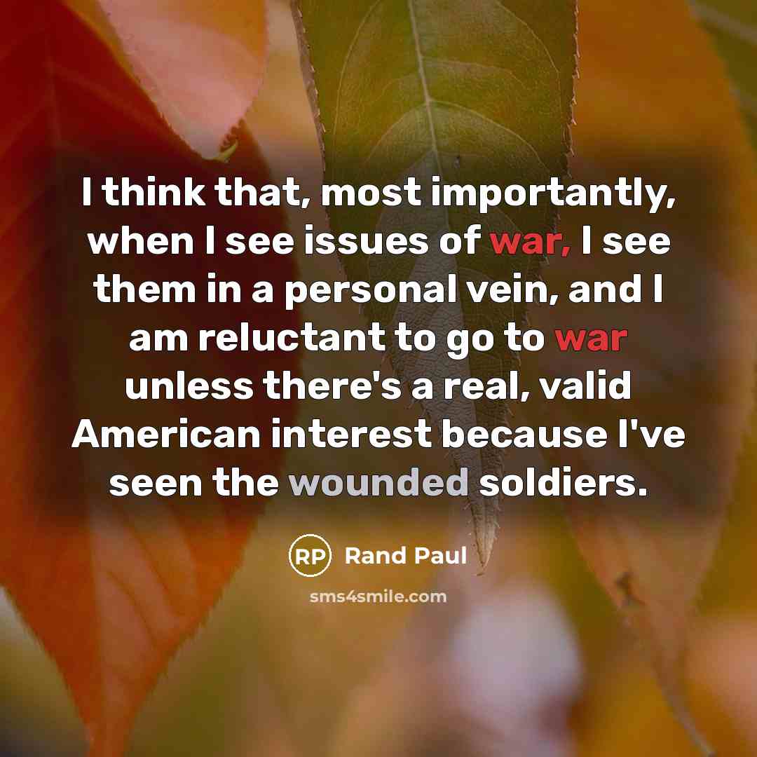 “I think that, most importantly, when I see issues of war, I see them in a personal vein, and I am reluctant to go to war unless there's a real, valid American interest because I've seen the wounded soldiers.” quote by Rand Paul