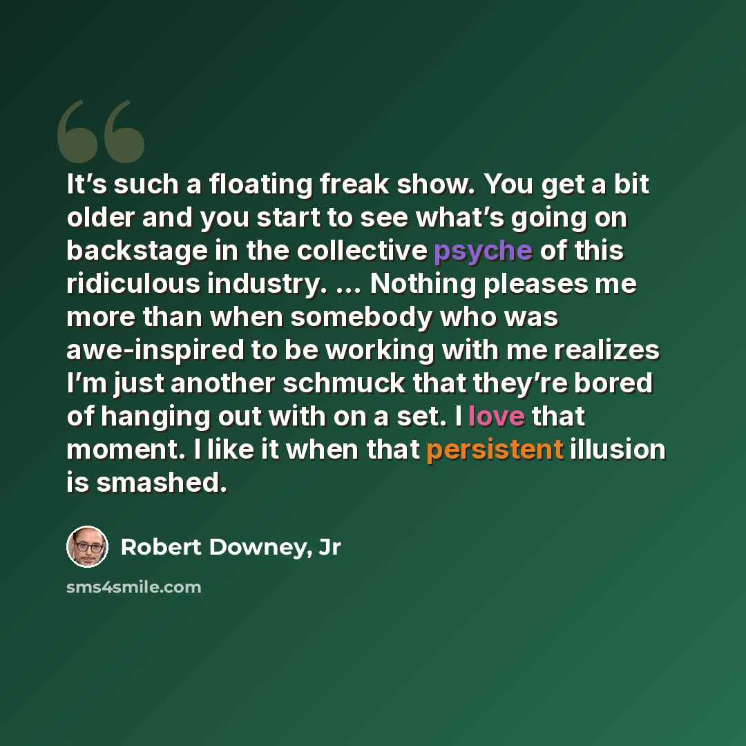 “It’s such a floating freak show. You get a bit older and you start to see what’s going on backstage in the collective psyche of this ridiculous industry. … Nothing pleases me more than when somebody who was awe-inspired to be working with me realizes I’m just another schmuck that they’re bored of…” quote by Robert Downey, Jr