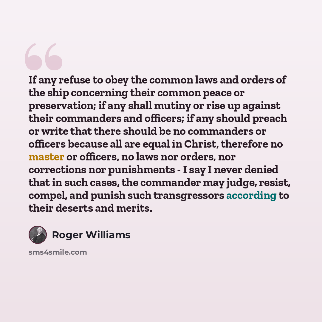“If any refuse to obey the common laws and orders of the ship concerning their common peace or preservation; if any shall mutiny or rise up against their commanders and officers; if any should preach or write that there should be no commanders or officers because all are equal in Christ, therefore…” quote by Roger Williams