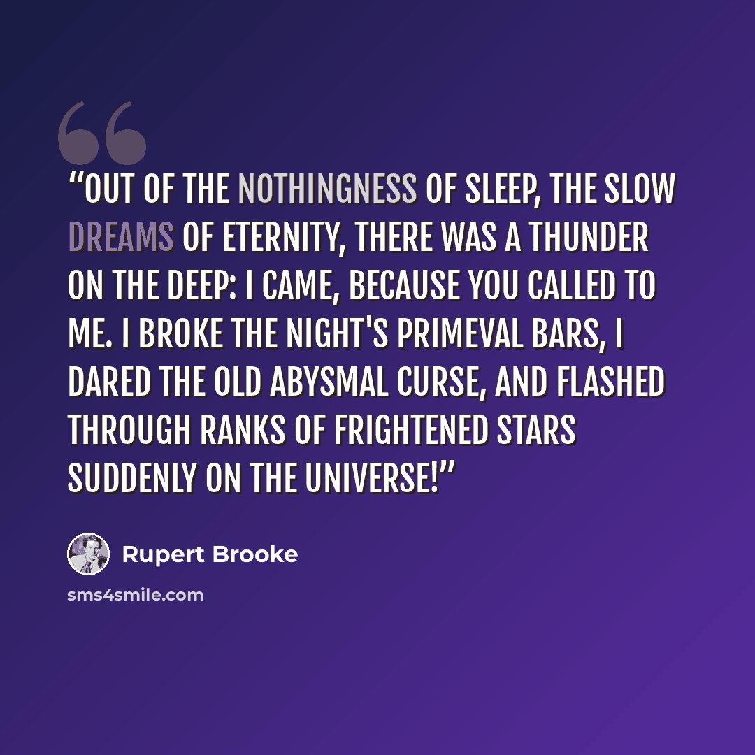“Out of the nothingness of sleep, The slow dreams of Eternity, There was a thunder on the deep: I came, because you called to me. I broke the Night's primeval bars, I dared the old abysmal curse, And flashed through ranks of frightened stars Suddenly on the universe!” quote by Rupert Brooke