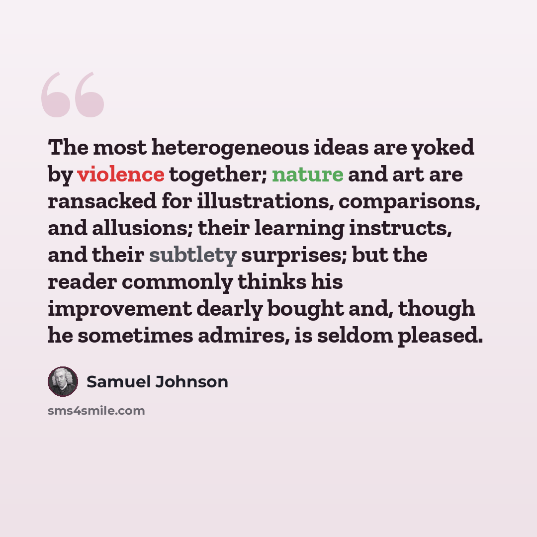 “The most heterogeneous ideas are yoked by violence together; nature and art are ransacked for illustrations, comparisons, and allusions; their learning instructs, and their subtlety surprises; but the reader commonly thinks his improvement dearly bought and, though he sometimes admires, is seldom…” quote by Samuel Johnson
