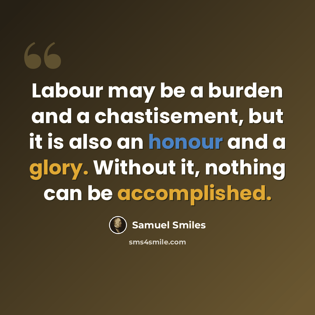 “Labour may be a burden and a chastisement, but it is also an honour and a glory. Without it, nothing can be accomplished.” quote by Samuel Smiles