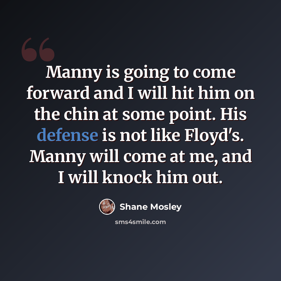 “Manny is going to come forward and I will hit him on the chin at some point. His defense is not like Floyd's. Manny will come at me, and I will knock him out.” quote by Shane Mosley