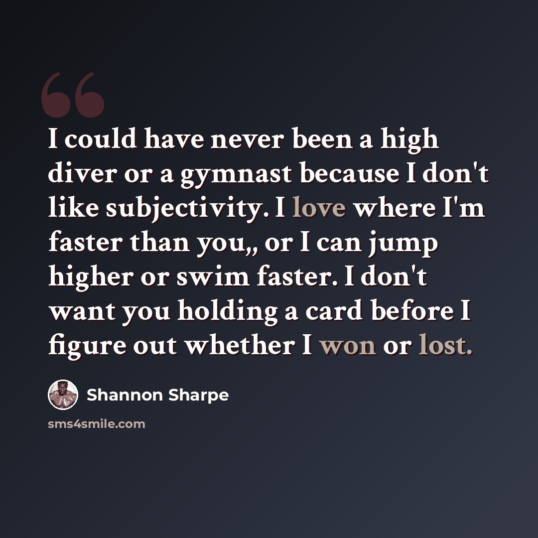 “I could have never been a high diver or a gymnast because I don't like subjectivity. I love where I'm faster than you,, or I can jump higher or swim faster. I don't want you holding a card before I figure out whether I won or lost.” quote by Shannon Sharpe