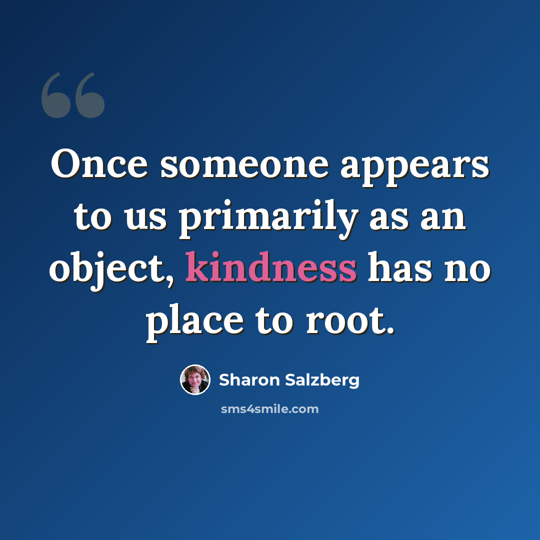“Once someone appears to us primarily as an object, kindness has no place to root.” quote by Sharon Salzberg