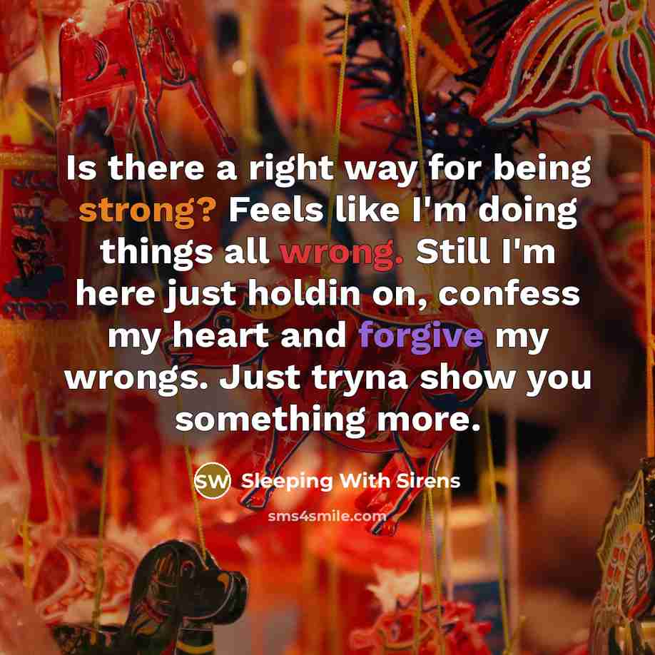 “Is there a right way for being strong? Feels like I'm doing things all wrong. Still I'm here just holdin on, confess my heart and forgive my wrongs. Just tryna show you something more.” quote by Sleeping With Sirens
