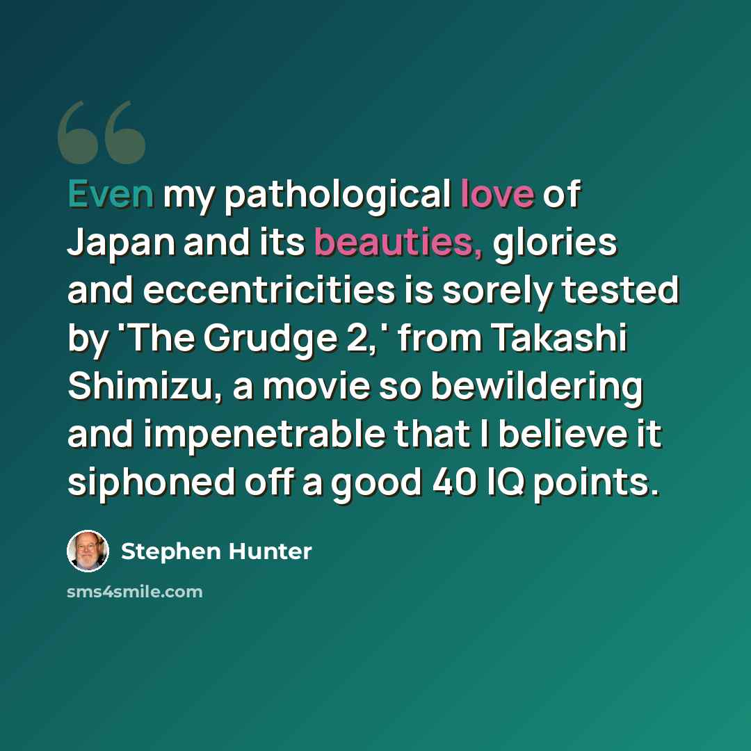 “Even my pathological love of Japan and its beauties, glories and eccentricities is sorely tested by 'The Grudge 2,' from Takashi Shimizu, a movie so bewildering and impenetrable that I believe it siphoned off a good 40 IQ points.” quote by Stephen Hunter
