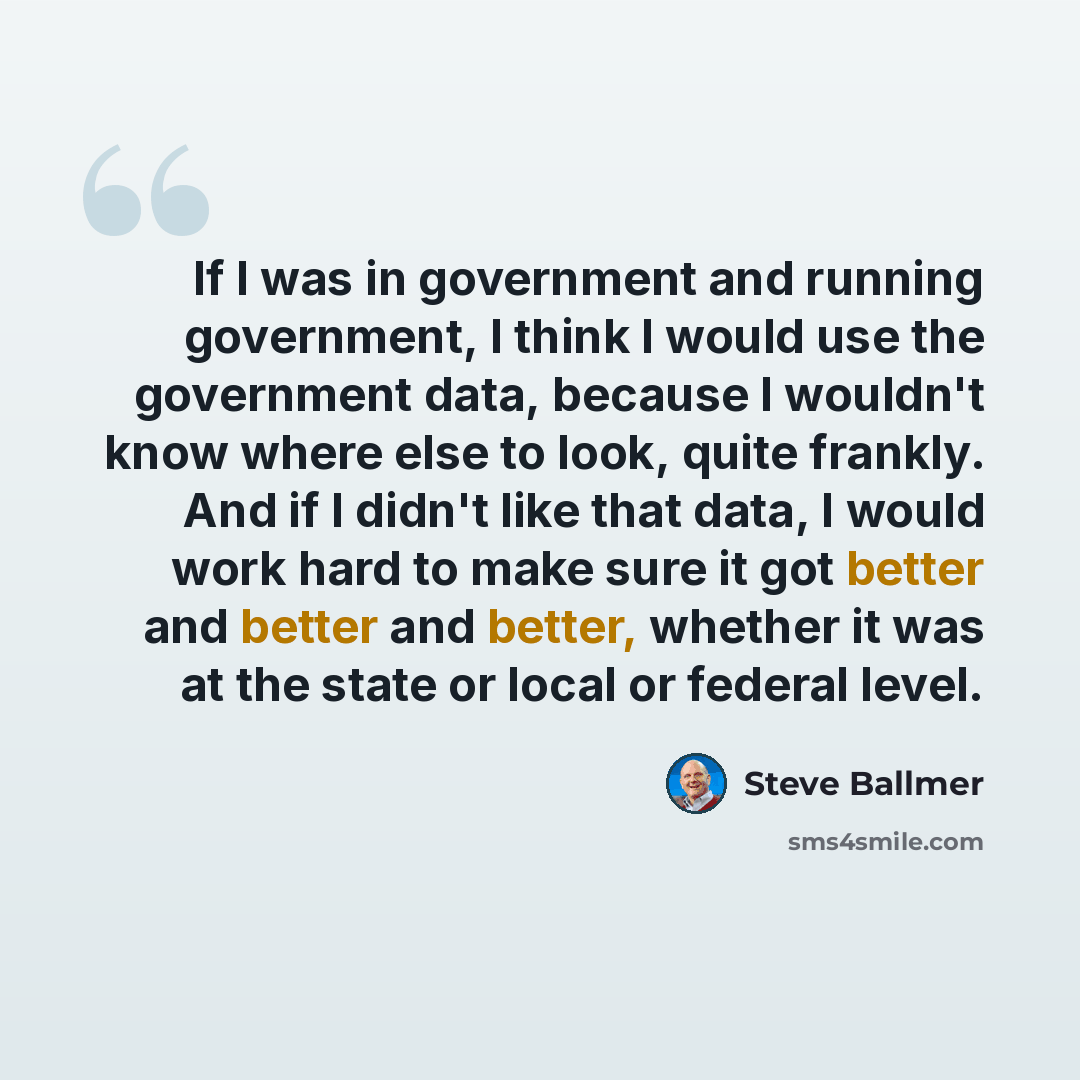 “If I was in government and running government, I think I would use the government data, because I wouldn't know where else to look, quite frankly. And if I didn't like that data, I would work hard to make sure it got better and better and better, whether it was at the state or local or federal…” quote by Steve Ballmer