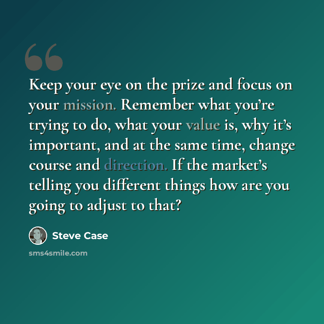 “Keep your eye on the prize and focus on your mission. Remember what you’re trying to do, what your value is, why it’s important, and at the same time, change course and direction. If the market’s telling you different things how are you going to adjust to that?” quote by Steve Case