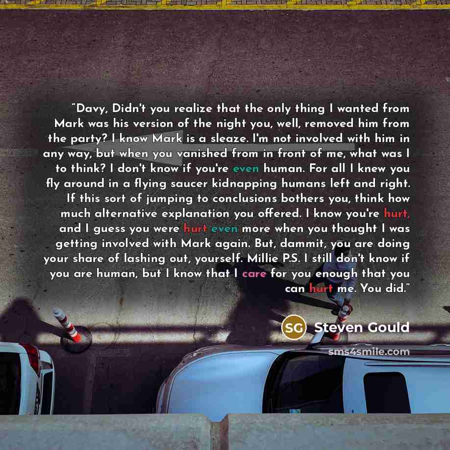 “Davy, Didn't you realize that the only thing I wanted from Mark was his version of the night you, well, removed him from the party? I know Mark is a sleaze. I'm not involved with him in any way, but when you vanished from in front of me, what was I to think? I don't know if you're even human. For…” quote by Steven Gould