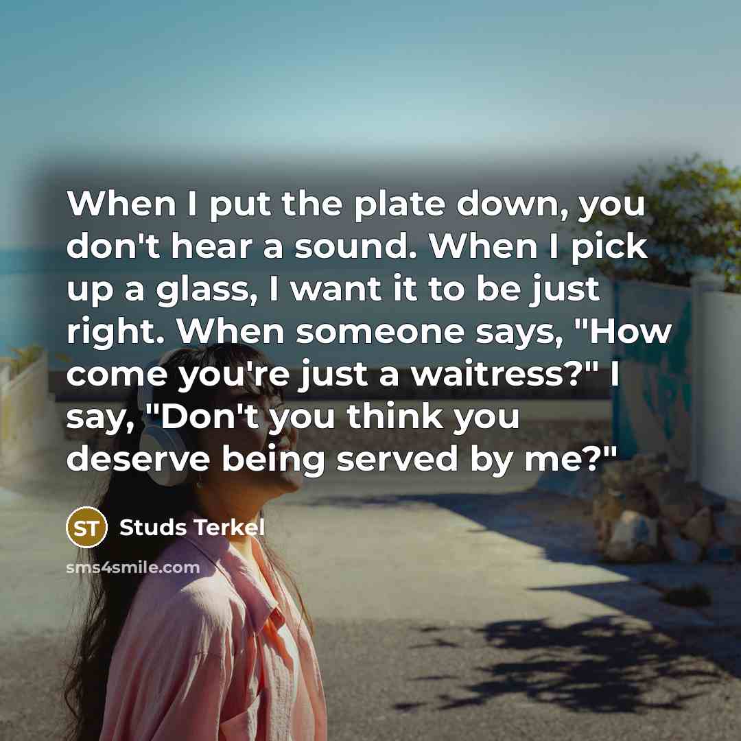 “When I put the plate down, you don't hear a sound. When I pick up a glass, I want it to be just right. When someone says, "How come you're just a waitress?" I say, "Don't you think you deserve being served by me?"” quote by Studs Terkel