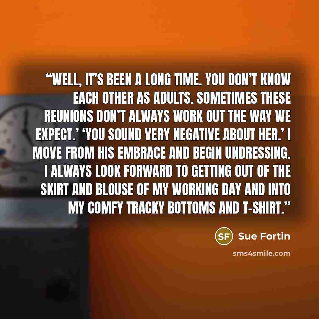 “Well, it’s been a long time. You don’t know each other as adults. Sometimes these reunions don’t always work out the way we expect.’ ‘You sound very negative about her.’ I move from his embrace and begin undressing. I always look forward to getting out of the skirt and blouse of my working day and…” quote by Sue Fortin