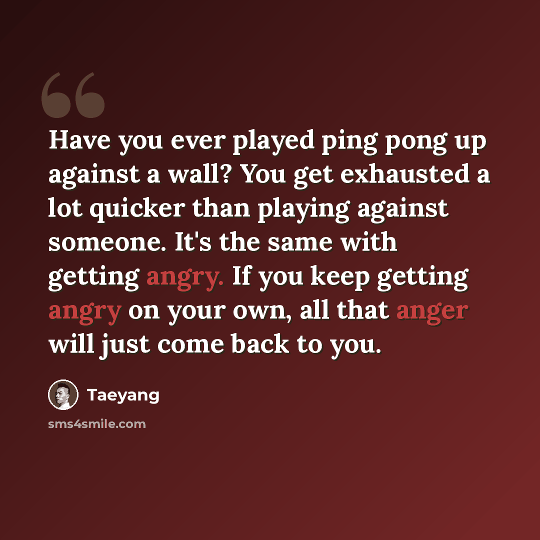 “Have you ever played ping pong up against a wall? You get exhausted a lot quicker than playing against someone. It's the same with getting angry. If you keep getting angry on your own, all that anger will just come back to you.” quote by Taeyang