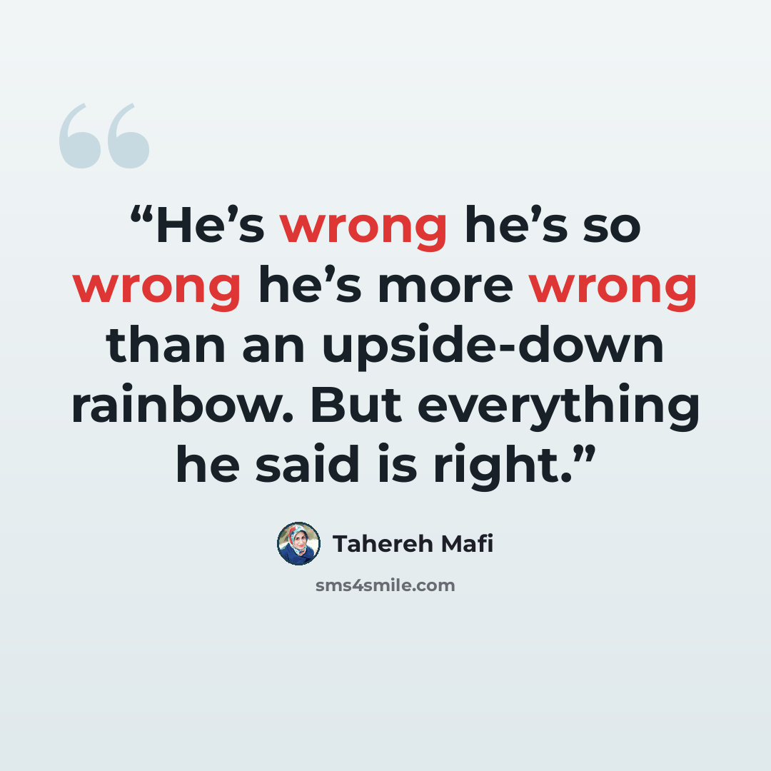 “He’s wrong he’s so wrong he’s more wrong than an upside-down rainbow. But everything he said is right.” quote by Tahereh Mafi