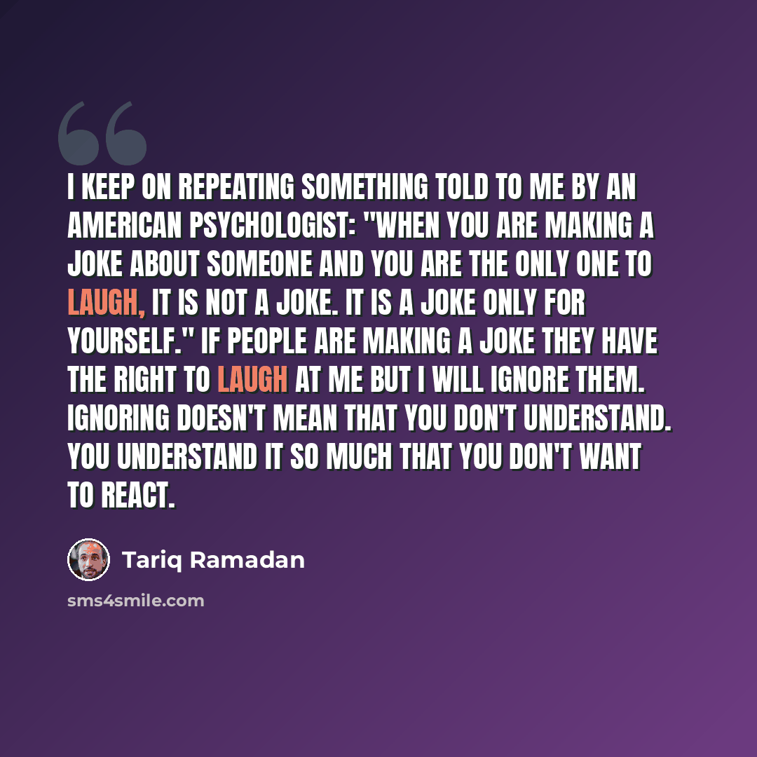 “I keep on repeating something told to me by an American psychologist: "When you are making a joke about someone and you are the only one to laugh, it is not a joke. It is a joke only for yourself." If people are making a joke they have the right to laugh at me but I will ignore them. Ignoring…” quote by Tariq Ramadan