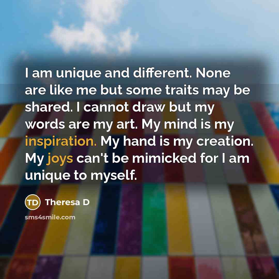 “I am unique and different. None are like me but some traits may be shared. I cannot draw but my words are my art. My mind is my inspiration. My hand is my creation. My joys can't be mimicked for I am unique to myself.” quote by Theresa D