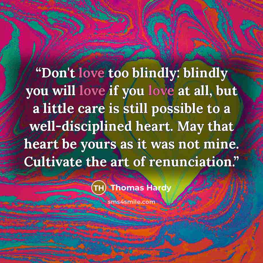 “Don't love too blindly: blindly you will love if you love at all, but a little care is still possible to a well-disciplined heart. May that heart be yours as it was not mine. Cultivate the art of renunciation.” quote by Thomas Hardy
