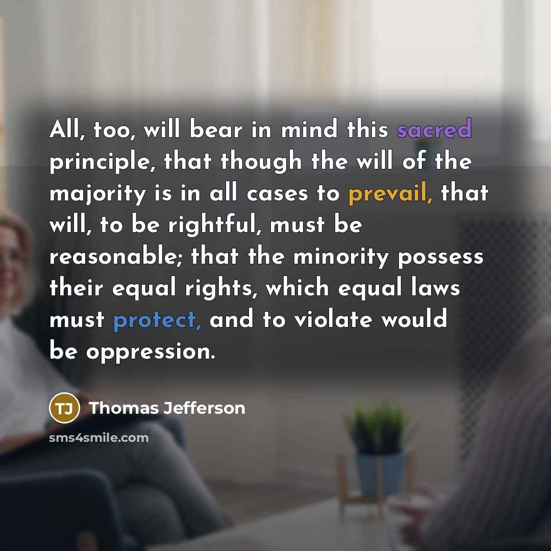 “All, too, will bear in mind this sacred principle, that though the will of the majority is in all cases to prevail, that will, to be rightful, must be reasonable; that the minority possess their equal rights, which equal laws must protect, and to violate would be oppression.” quote by Thomas Jefferson