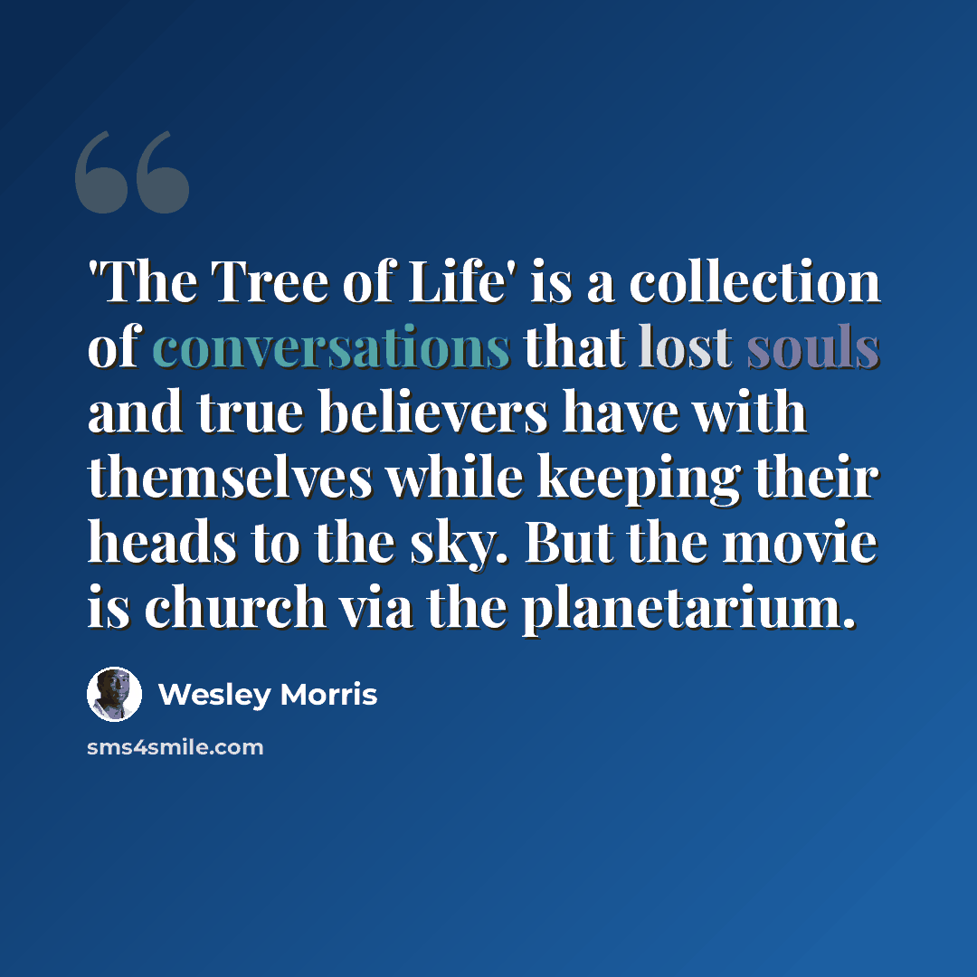 “'The Tree of Life' is a collection of conversations that lost souls and true believers have with themselves while keeping their heads to the sky. But the movie is church via the planetarium.” quote by Wesley Morris