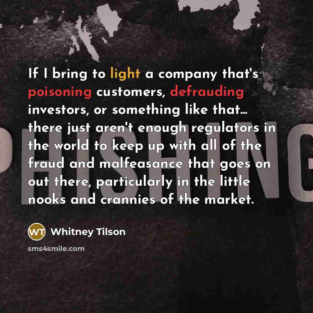 “If I bring to light a company that's poisoning customers, defrauding investors, or something like that... there just aren't enough regulators in the world to keep up with all of the fraud and malfeasance that goes on out there, particularly in the little nooks and crannies of the market.” quote by Whitney Tilson