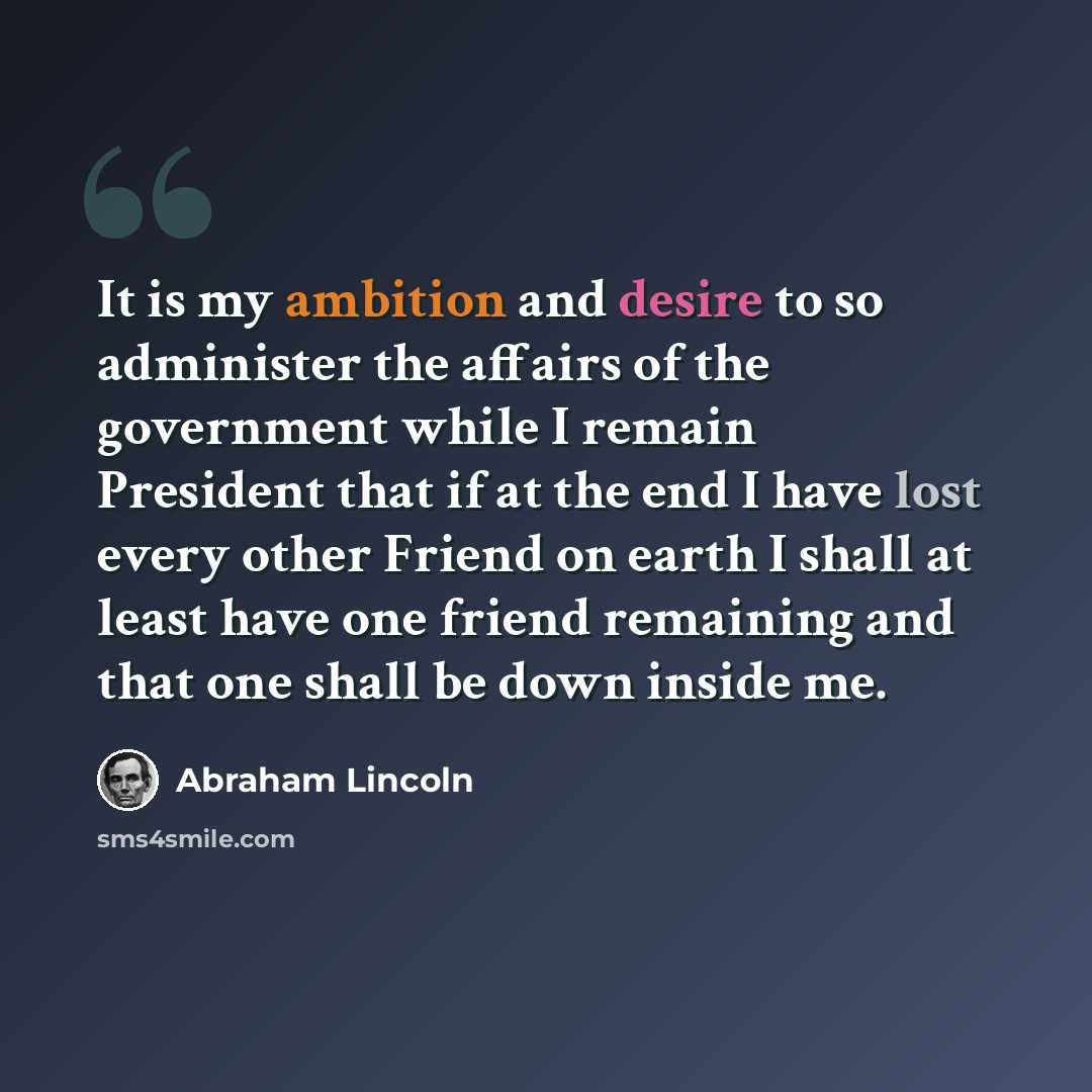 “It is my ambition and desire to so administer the affairs of the government while I remain President that if at the end I have lost every other Friend on earth I shall at least have one friend remaining and that one shall be down inside me.” quote by Abraham Lincoln