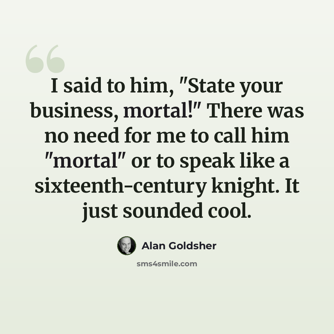 “I said to him, "State your business, mortal!" There was no need for me to call him "mortal" or to speak like a sixteenth-century knight. It just sounded cool.” quote by Alan Goldsher