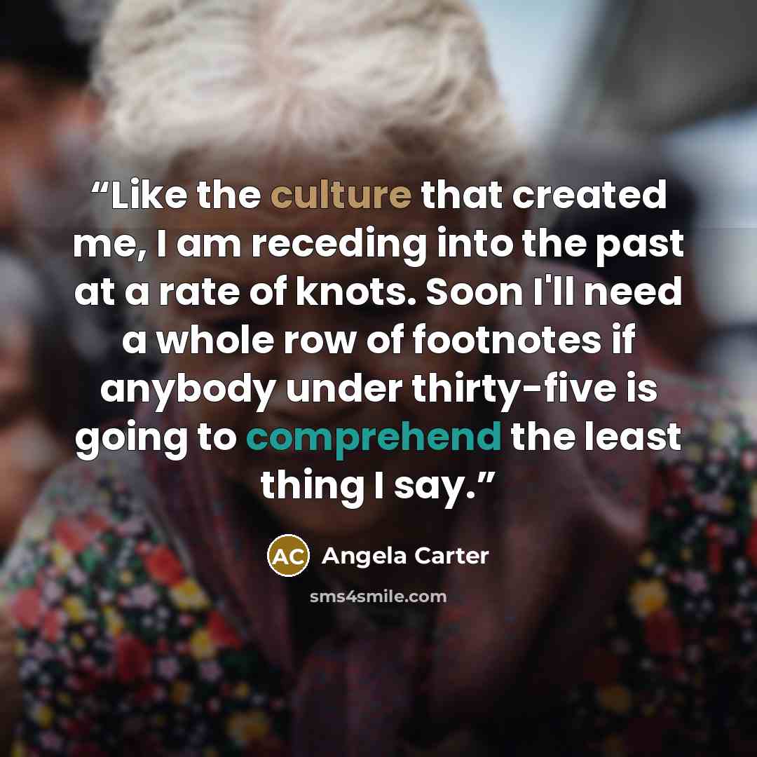 “Like the culture that created me, I am receding into the past at a rate of knots. Soon I'll need a whole row of footnotes if anybody under thirty-five is going to comprehend the least thing I say.” quote by Angela Carter