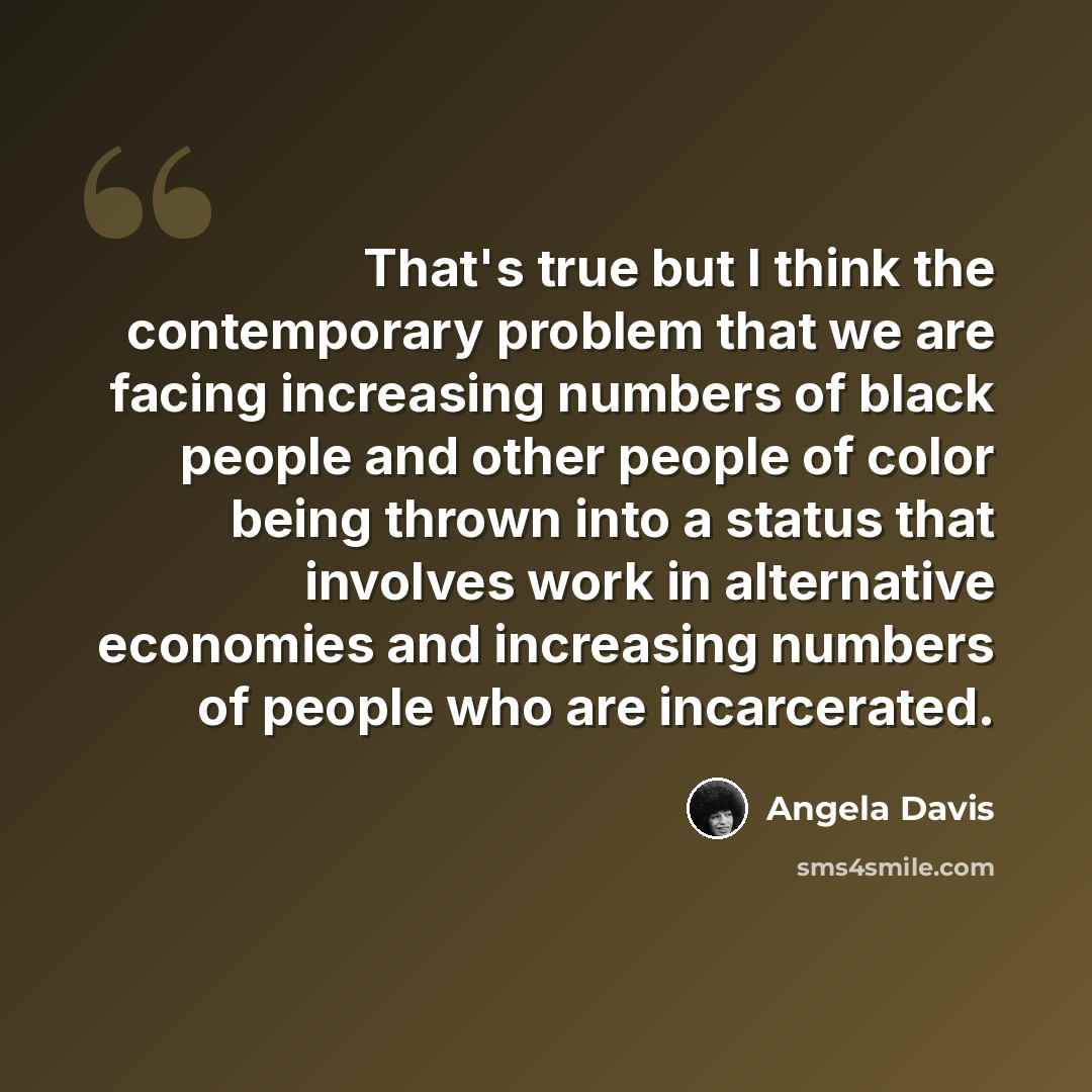 “That's true but I think the contemporary problem that we are facing increasing numbers of black people and other people of color being thrown into a status that involves work in alternative economies and increasing numbers of people who are incarcerated.” quote by Angela Davis