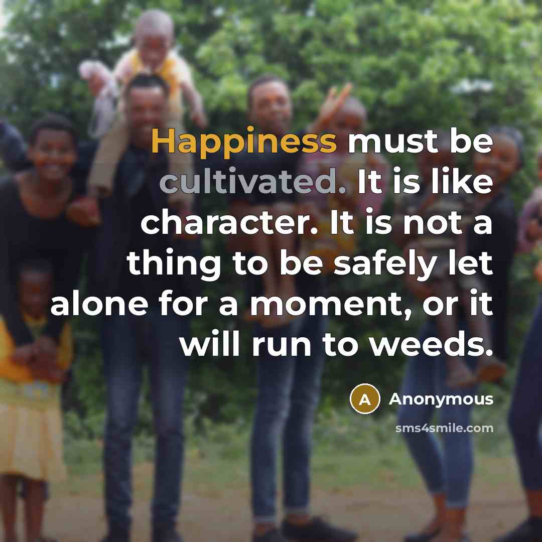 “Happiness must be cultivated. It is like character. It is not a thing to be safely let alone for a moment, or it will run to weeds.” quote by Anonymous