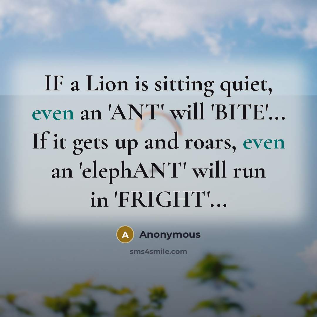 “IF a Lion is sitting quiet, even an 'ANT' will 'BITE'... If it gets up and roars, even an 'elephANT' will run in 'FRIGHT'...” quote by Anonymous