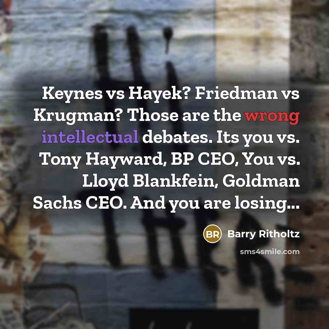 “Keynes vs Hayek? Friedman vs Krugman? Those are the wrong intellectual debates. Its you vs. Tony Hayward, BP CEO, You vs. Lloyd Blankfein, Goldman Sachs CEO. And you are losing...” quote by Barry Ritholtz