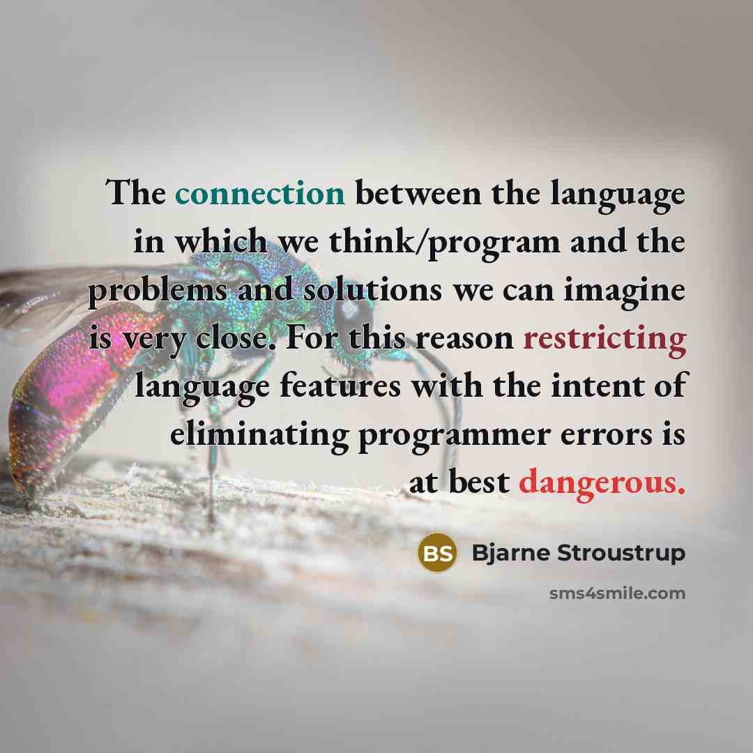 “The connection between the language in which we think/program and the problems and solutions we can imagine is very close. For this reason restricting language features with the intent of eliminating programmer errors is at best dangerous.” quote by Bjarne Stroustrup