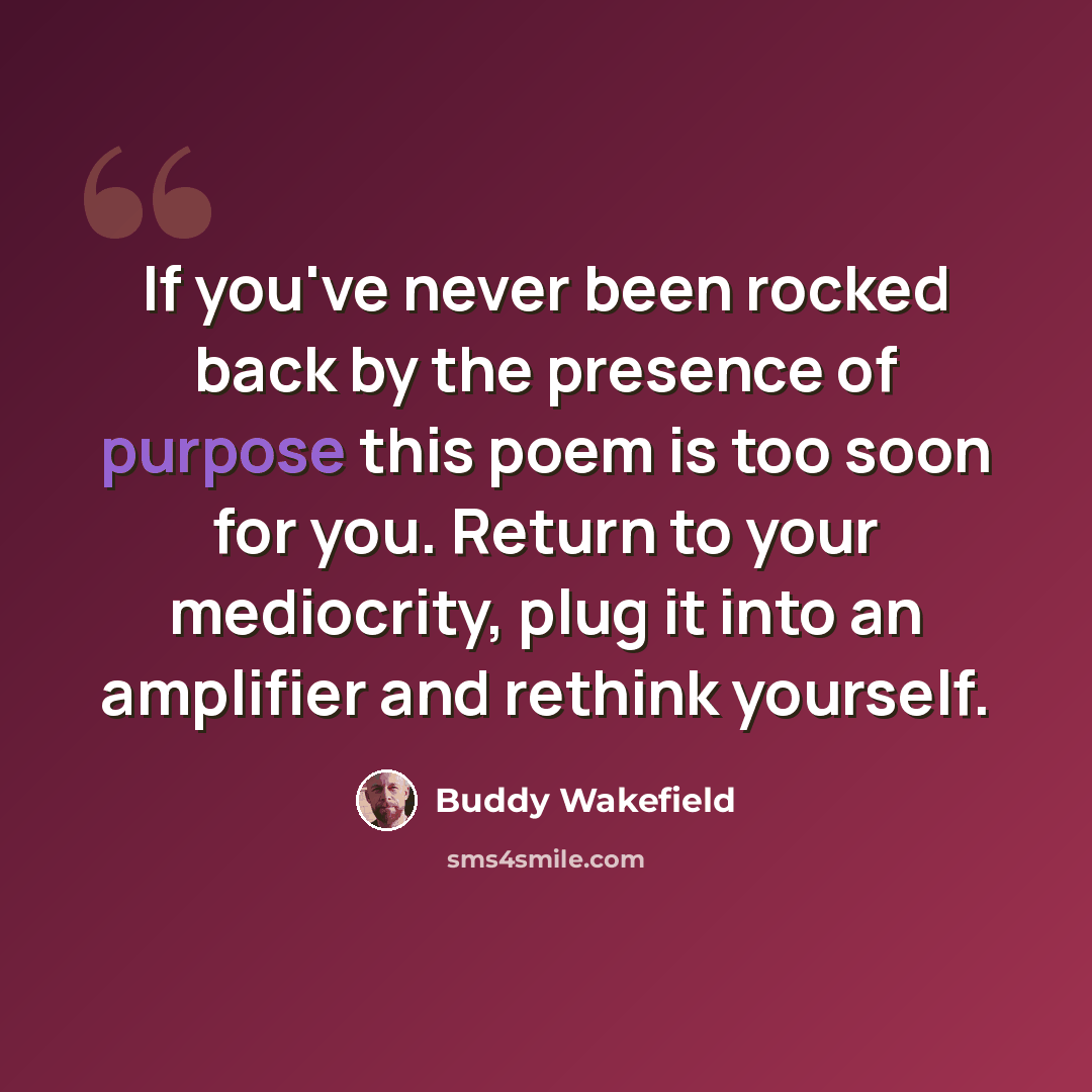 “If you've never been rocked back by the presence of purpose this poem is too soon for you. Return to your mediocrity, plug it into an amplifier and rethink yourself.” quote by Buddy Wakefield
