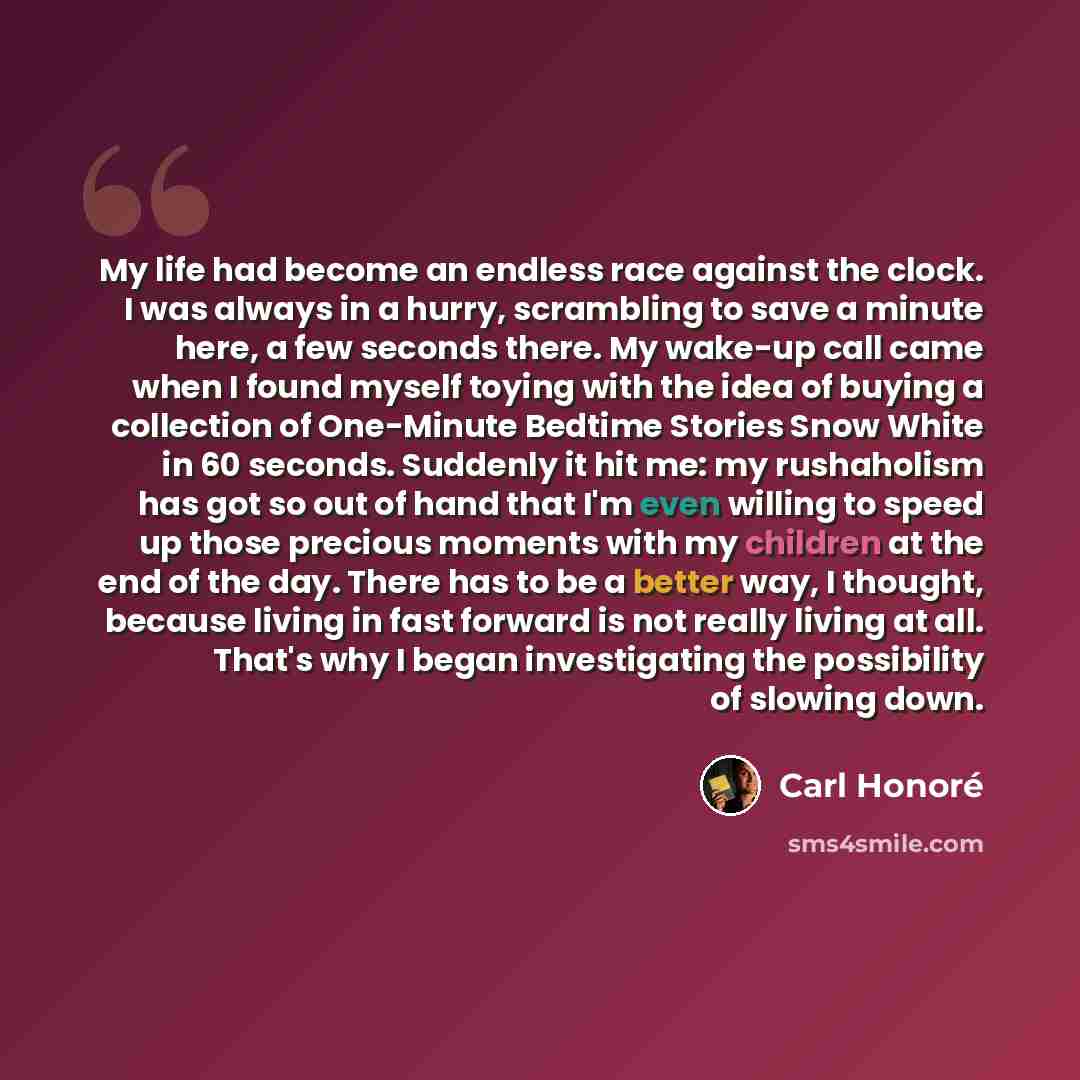“My life had become an endless race against the clock. I was always in a hurry, scrambling to save a minute here, a few seconds there. My wake-up call came when I found myself toying with the idea of buying a collection of One-Minute Bedtime Stories Snow White in 60 seconds. Suddenly it hit me: my…” quote by Carl Honore
