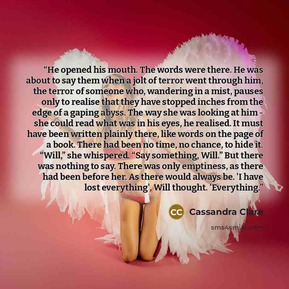 “He opened his mouth. The words were there. He was about to say them when a jolt of terror went through him, the terror of someone who, wandering in a mist, pauses only to realise that they have stopped inches from the edge of a gaping abyss. The way she was looking at him - she could read what was…” quote by Cassandra Clare