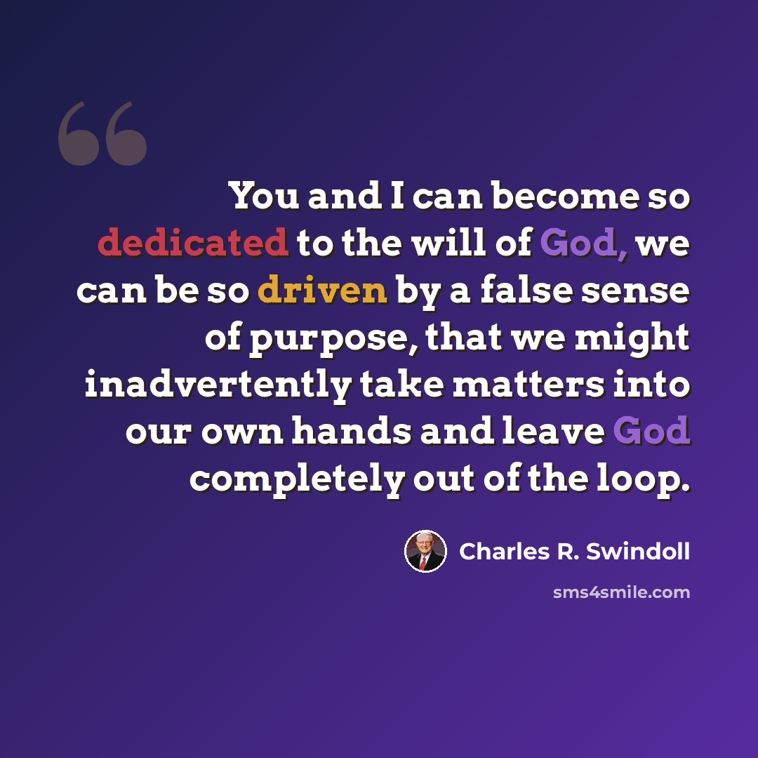 “You and I can become so dedicated to the will of God, we can be so driven by a false sense of purpose, that we might inadvertently take matters into our own hands and leave God completely out of the loop.” quote by Charles R. Swindoll