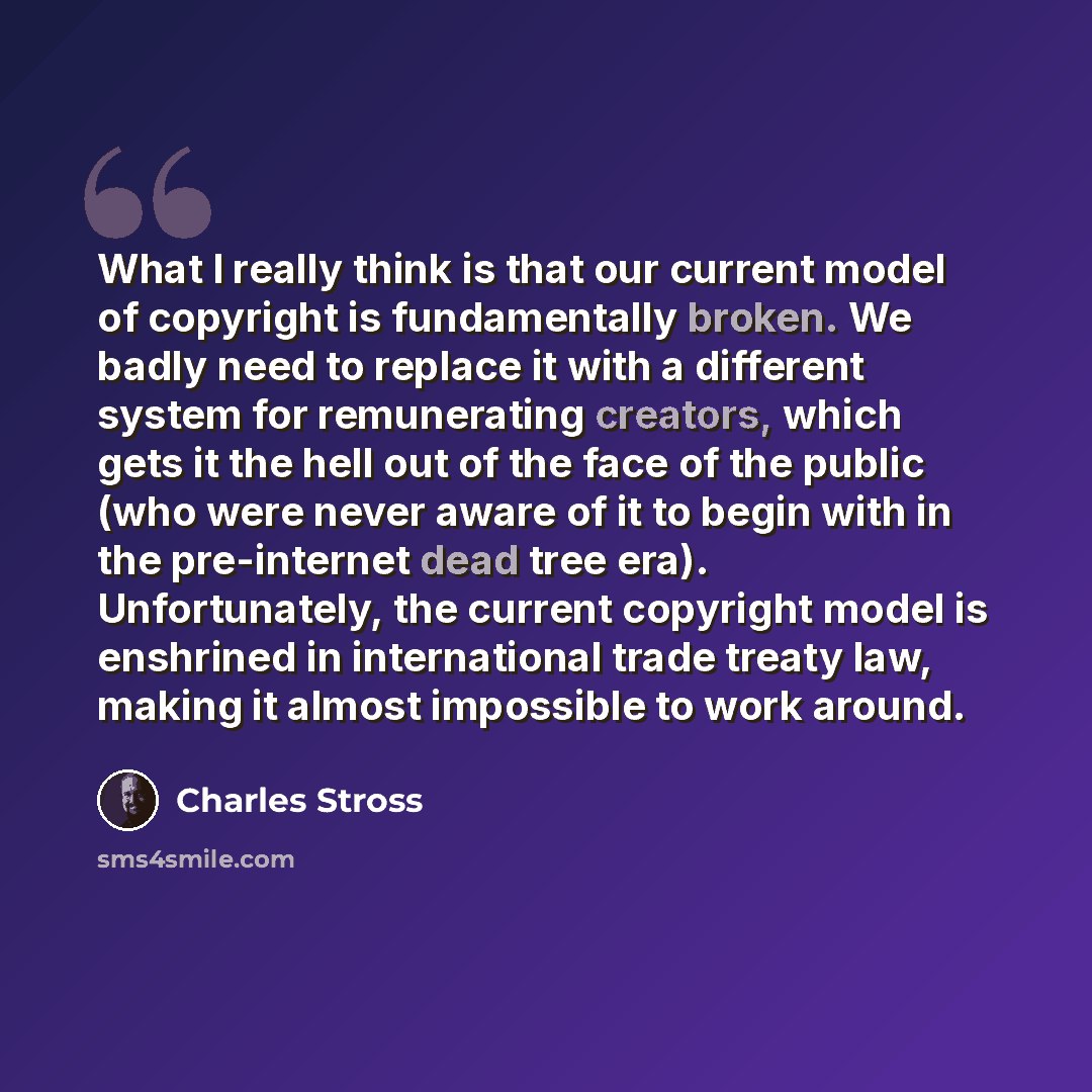 “What I really think is that our current model of copyright is fundamentally broken. We badly need to replace it with a different system for remunerating creators, which gets it the hell out of the face of the public (who were never aware of it to begin with in the pre-internet dead tree era)…” quote by Charles Stross