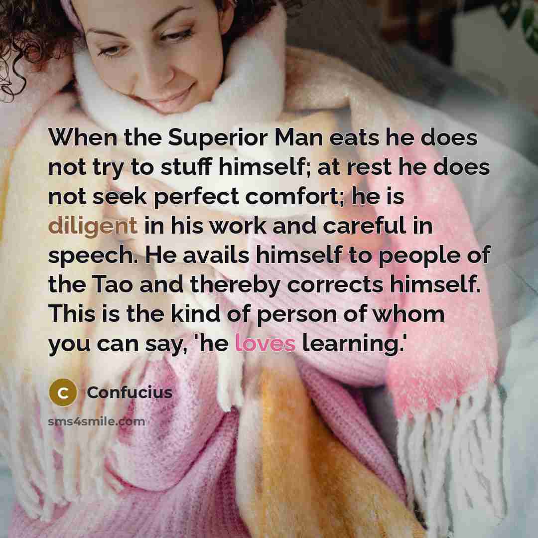 “When the Superior Man eats he does not try to stuff himself; at rest he does not seek perfect comfort; he is diligent in his work and careful in speech. He avails himself to people of the Tao and thereby corrects himself. This is the kind of person of whom you can say, 'he loves learning.'” quote by Confucius