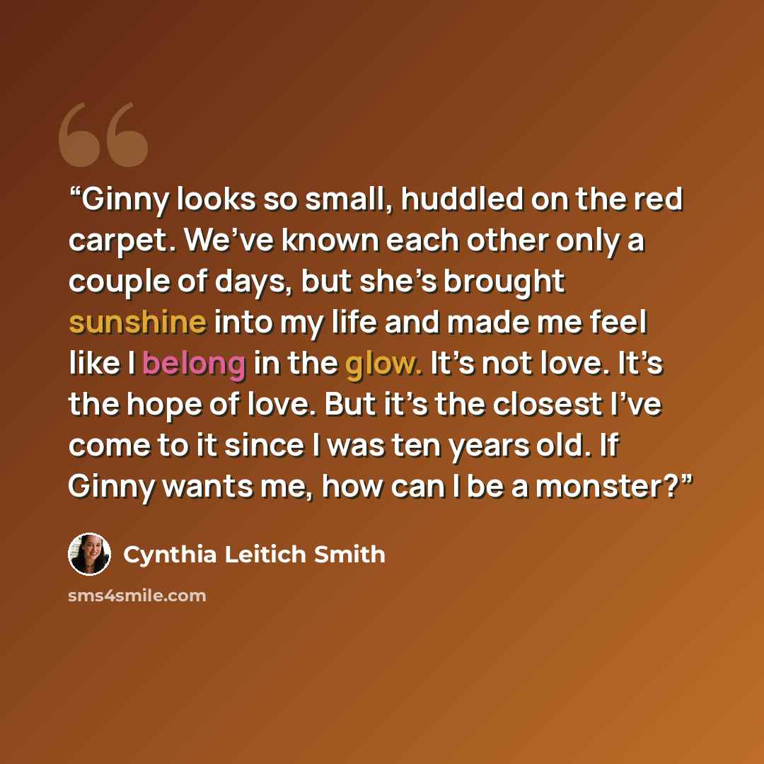 “Ginny looks so small, huddled on the red carpet. We’ve known each other only a couple of days, but she’s brought sunshine into my life and made me feel like I belong in the glow. It’s not love. It’s the hope of love. But it’s the closest I’ve come to it since I was ten years old. If Ginny wants…” quote by Cynthia Leitich Smith