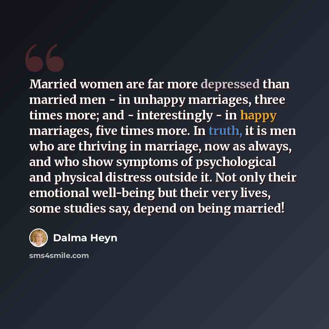“Married women are far more depressed than married men - in unhappy marriages, three times more; and - interestingly - in happy marriages, five times more. In truth, it is men who are thriving in marriage, now as always, and who show symptoms of psychological and physical distress outside it. Not…” quote by Dalma Heyn