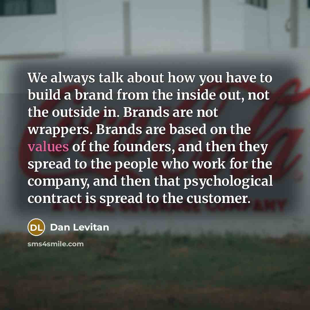 “We always talk about how you have to build a brand from the inside out, not the outside in. Brands are not wrappers. Brands are based on the values of the founders, and then they spread to the people who work for the company, and then that psychological contract is spread to the customer.” quote by Dan Levitan