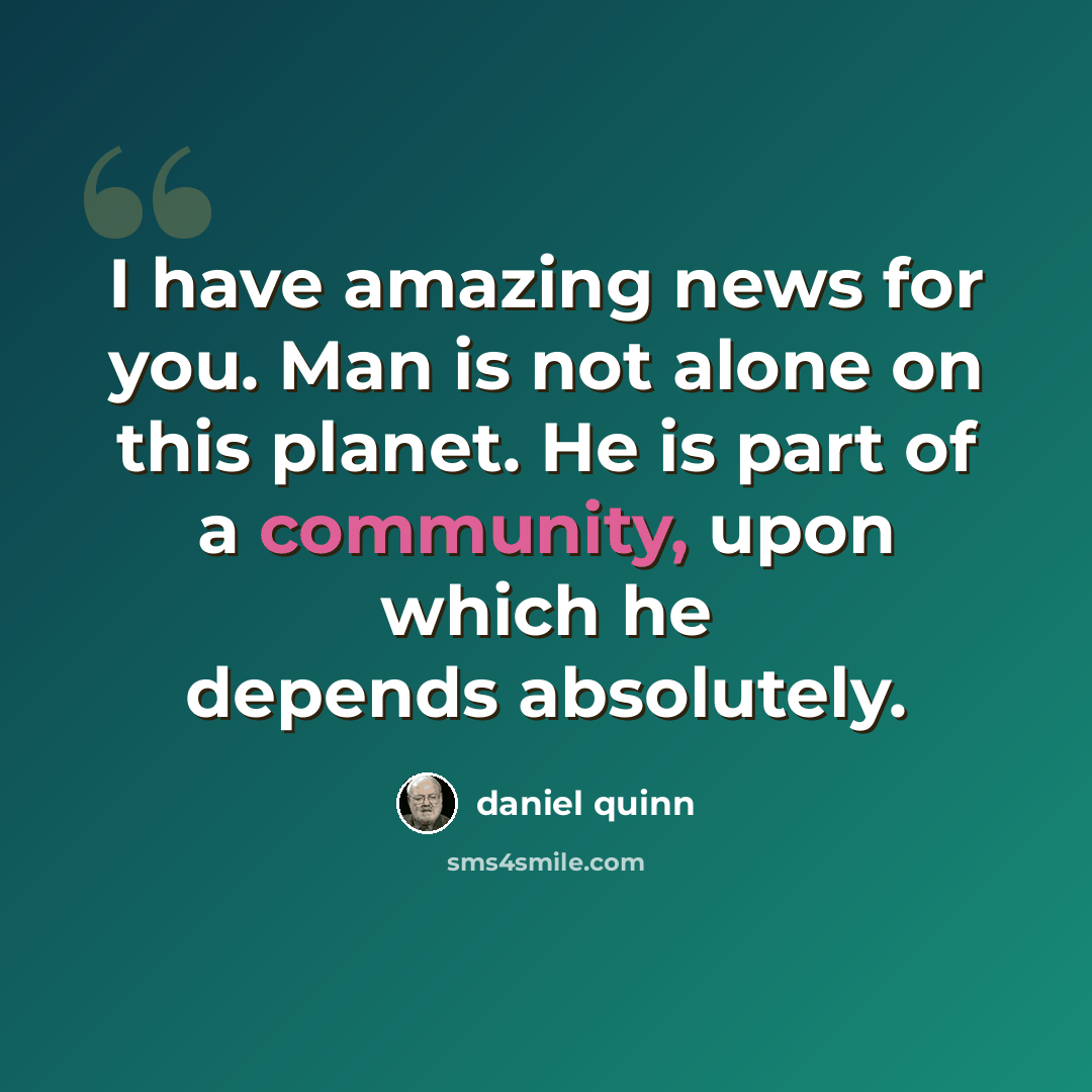 “I have amazing news for you. Man is not alone on this planet. He is part of a community, upon which he depends absolutely.” quote by Daniel Quinn