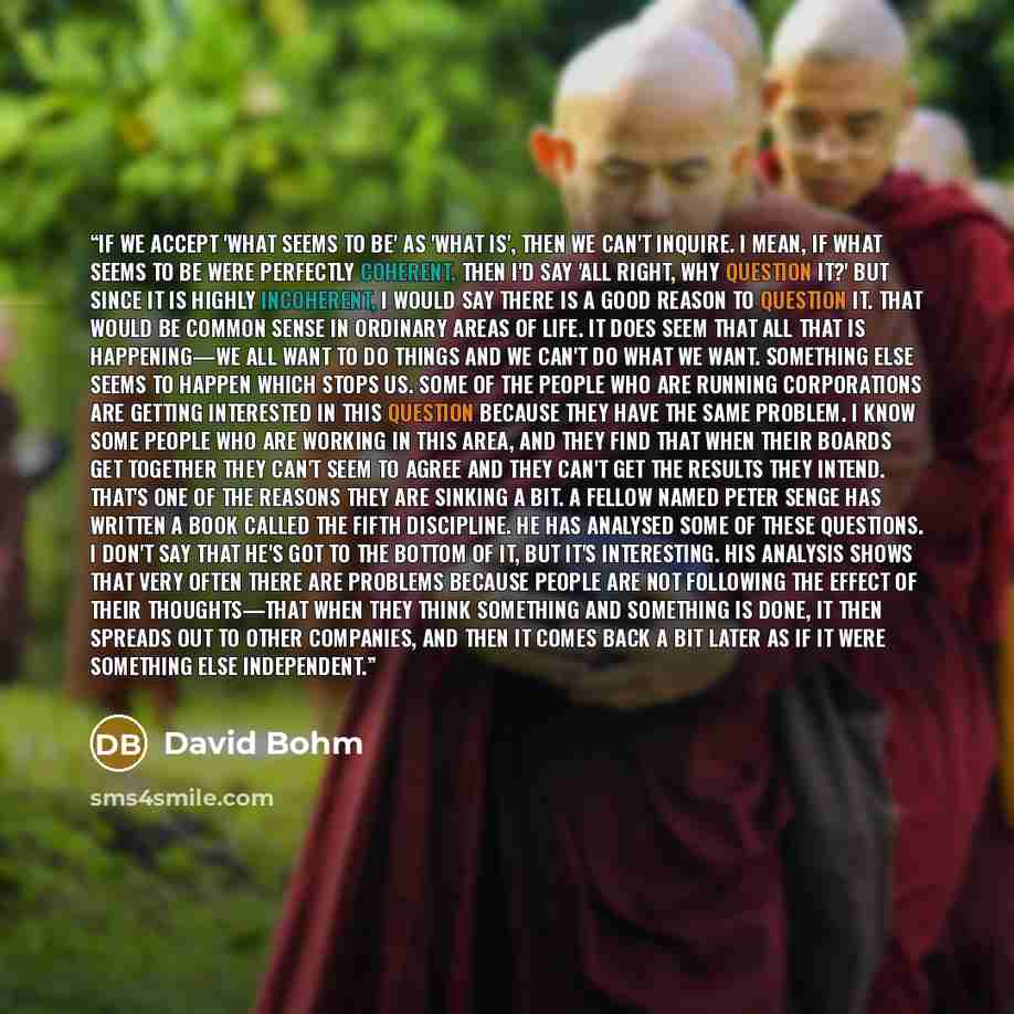 “If we accept 'what seems to be' as 'what is', then we can't inquire. I mean, if what seems to be were perfectly coherent, then I'd say 'all right, why question it?' But since it is highly incoherent, I would say there is a good reason to question it. That would be common sense in ordinary areas of…” quote by David Bohm