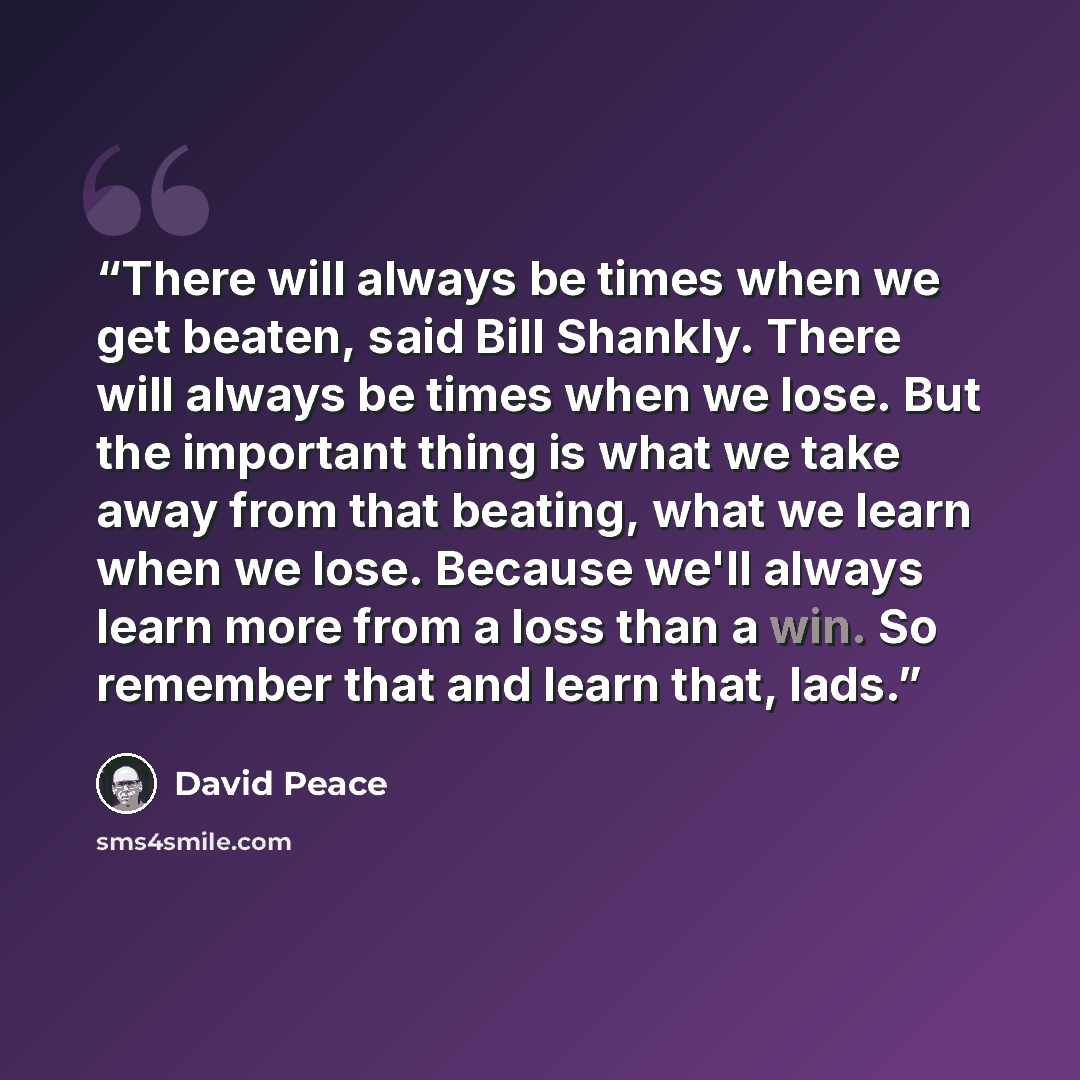 “There will always be times when we get beaten, said Bill Shankly. There will always be times when we lose. But the important thing is what we take away from that beating, what we learn when we lose. Because we'll always learn more from a loss than a win. So remember that and learn that, lads.” quote by David Peace