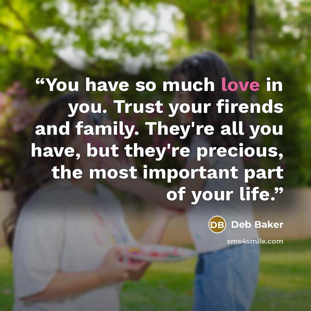 “You have so much love in you. Trust your firends and family. They're all you have, but they're precious, the most important part of your life.” quote by Deb Baker